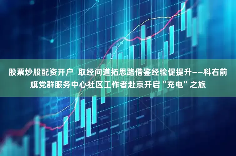 股票炒股配资开户  取经问道拓思路借鉴经验促提升——科右前旗党群服务中心社区工作者赴京开启“充电”之旅