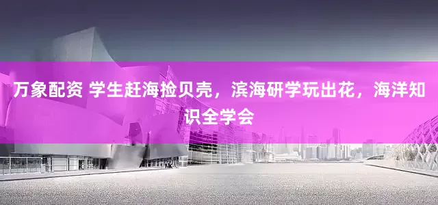 万象配资 学生赶海捡贝壳，滨海研学玩出花，海洋知识全学会