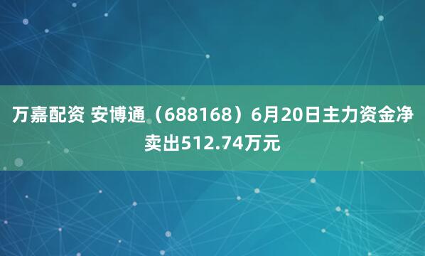 万嘉配资 安博通（688168）6月20日主力资金净卖出512.74万元
