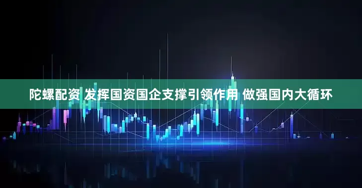 陀螺配资 发挥国资国企支撑引领作用 做强国内大循环