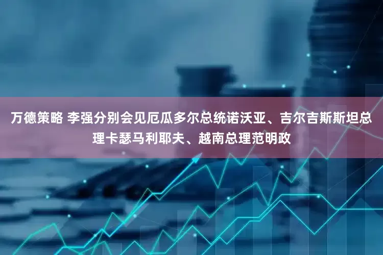 万德策略 李强分别会见厄瓜多尔总统诺沃亚、吉尔吉斯斯坦总理卡瑟马利耶夫、越南总理范明政