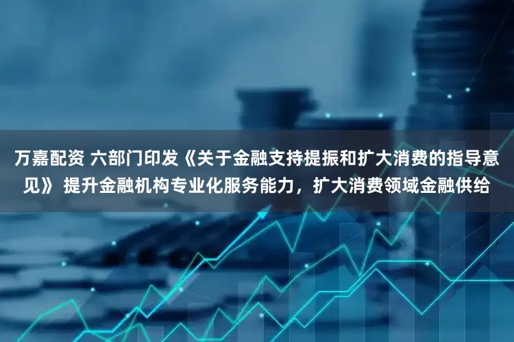 万嘉配资 六部门印发《关于金融支持提振和扩大消费的指导意见》 提升金融机构专业化服务能力，扩大消费领域金融供给