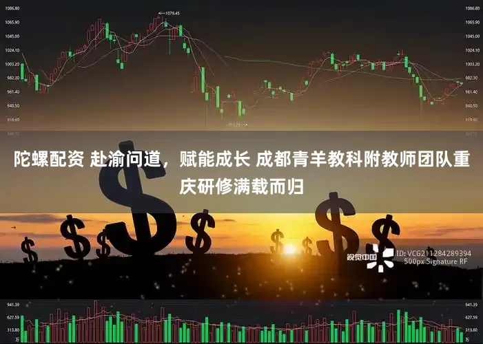 陀螺配资 赴渝问道，赋能成长 成都青羊教科附教师团队重庆研修满载而归