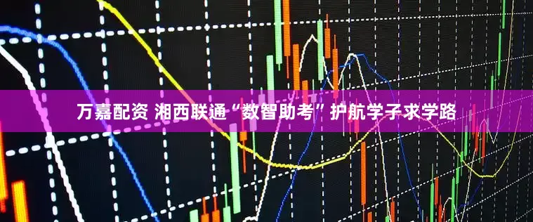 万嘉配资 湘西联通“数智助考”护航学子求学路