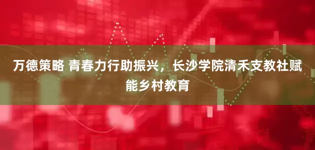 万德策略 青春力行助振兴，长沙学院清禾支教社赋能乡村教育