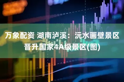万象配资 湖南泸溪：沅水画壁景区晋升国家4A级景区(图)