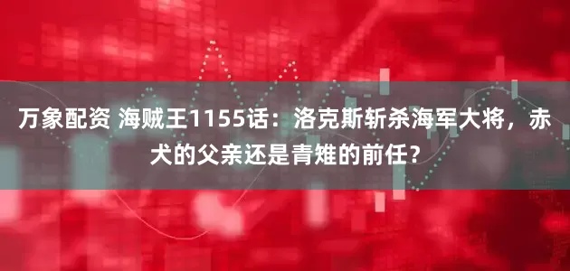 万象配资 海贼王1155话：洛克斯斩杀海军大将，赤犬的父亲还是青雉的前任？