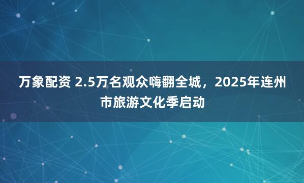 万象配资 2.5万名观众嗨翻全城，2025年连州市旅游文化季启动
