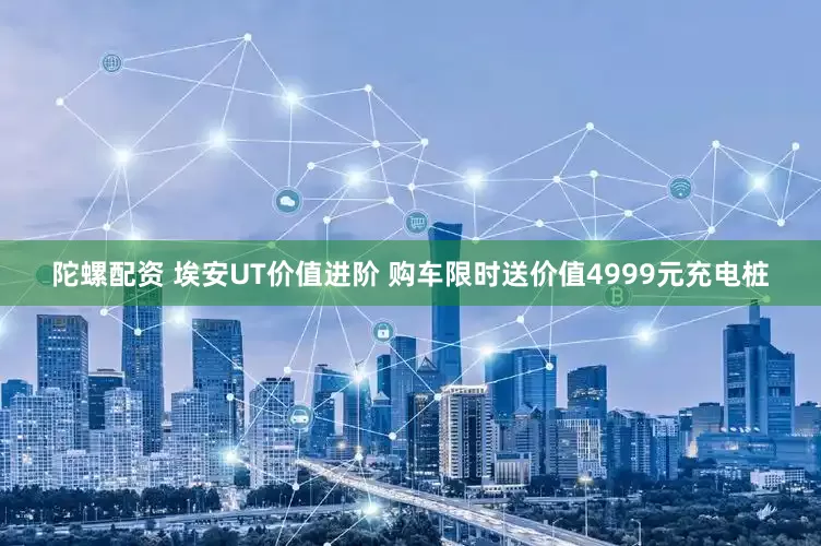 陀螺配资 埃安UT价值进阶 购车限时送价值4999元充电桩