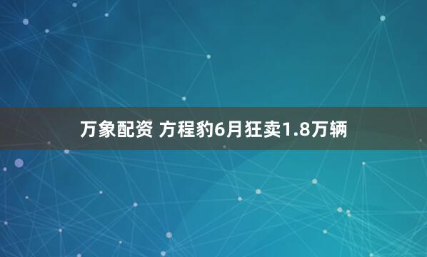 万象配资 方程豹6月狂卖1.8万辆