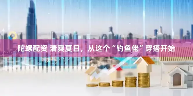 陀螺配资 清爽夏日，从这个“钓鱼佬”穿搭开始