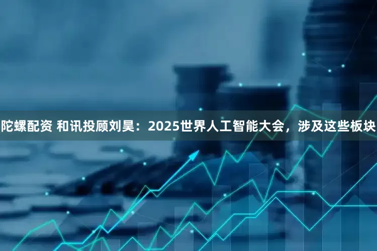 陀螺配资 和讯投顾刘昊：2025世界人工智能大会，涉及这些板块