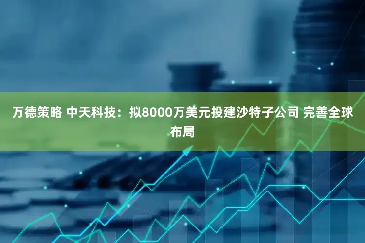 万德策略 中天科技：拟8000万美元投建沙特子公司 完善全球布局
