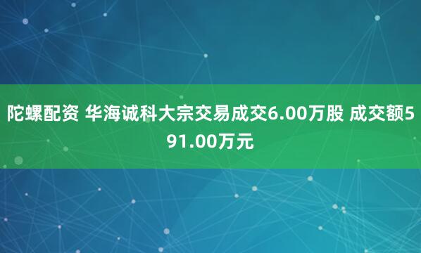 陀螺配资 华海诚科大宗交易成交6.00万股 成交额591.00万元