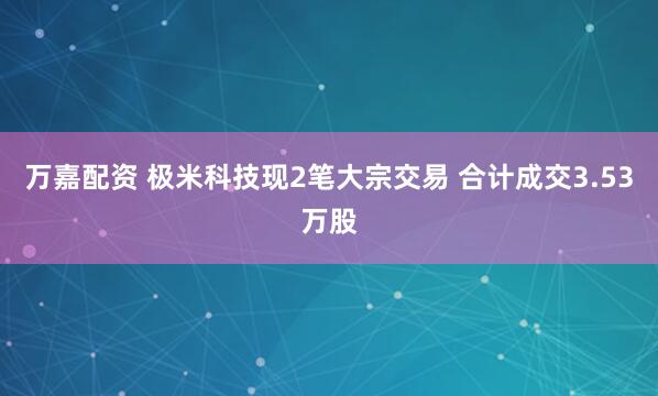 万嘉配资 极米科技现2笔大宗交易 合计成交3.53万股