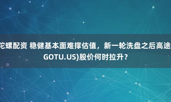 陀螺配资 稳健基本面难撑估值，新一轮洗盘之后高途(GOTU.US)股价何时拉升？