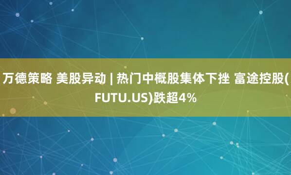 万德策略 美股异动 | 热门中概股集体下挫 富途控股(FUTU.US)跌超4%