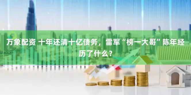 万象配资 十年还清十亿债务，雷军“榜一大哥”陈年经历了什么？